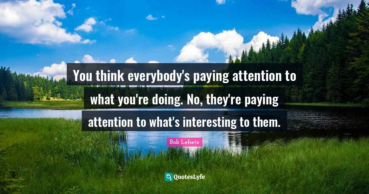 You think everybody's paying attention to what you're doing. No, they're paying attention to what's interesting to them.
