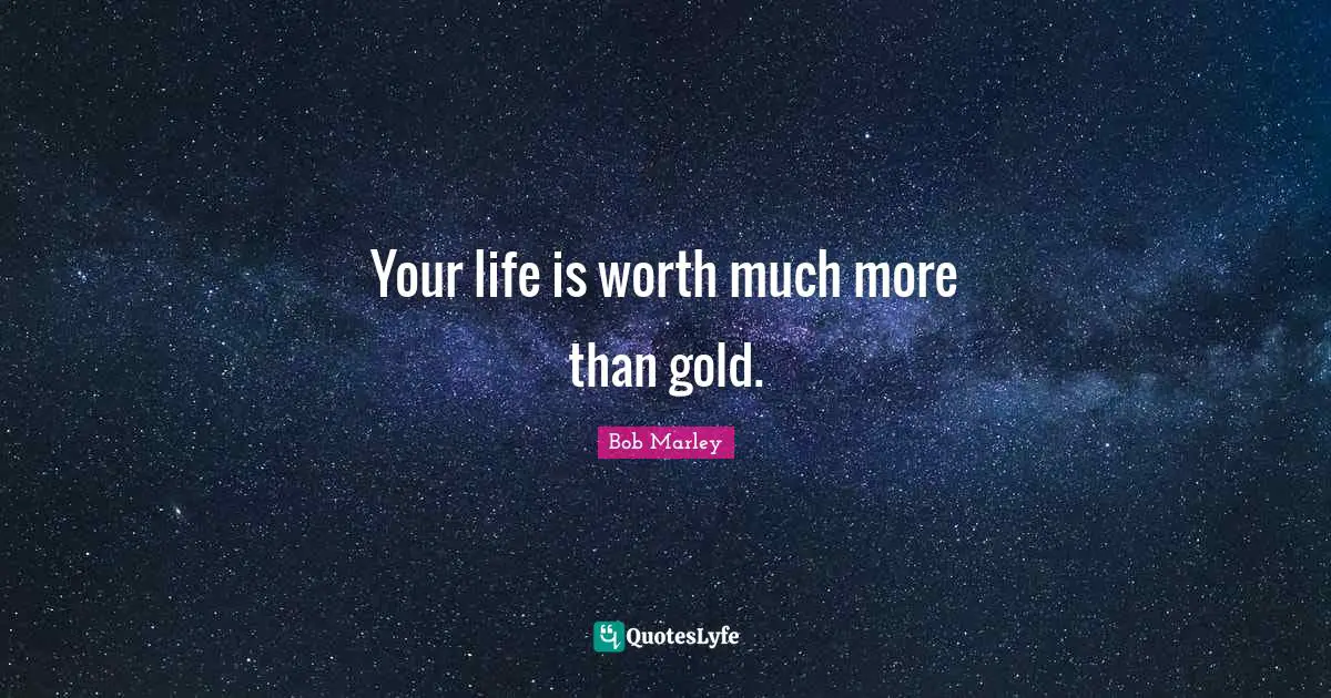 Your life is worth much more than gold.