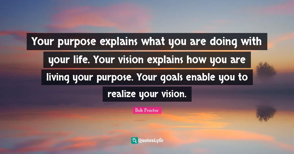 Bob Proctor Quotes: Your purpose explains what you are doing with your life. Your vision explains how you are living your purpose. Your goals enable you to realize your vision.