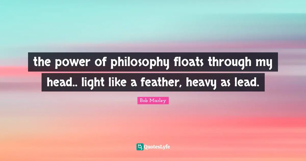 the power of philosophy floats through my head.. light like a feather, heavy as lead.