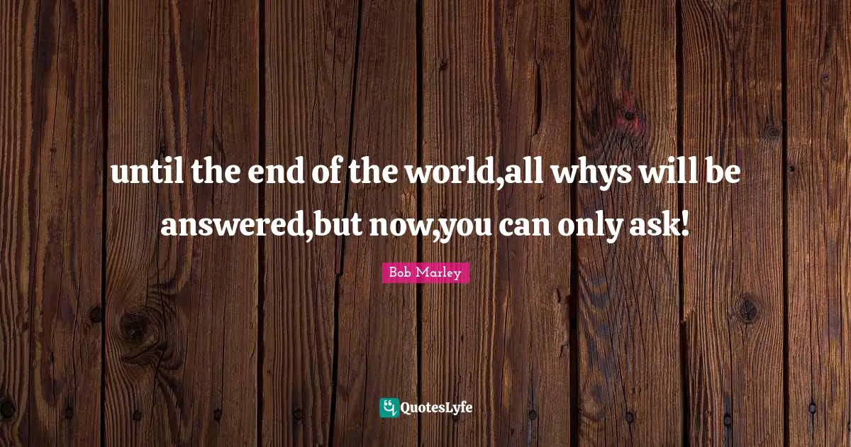 until the end of the world,all whys will be answered,but now,you can only ask!