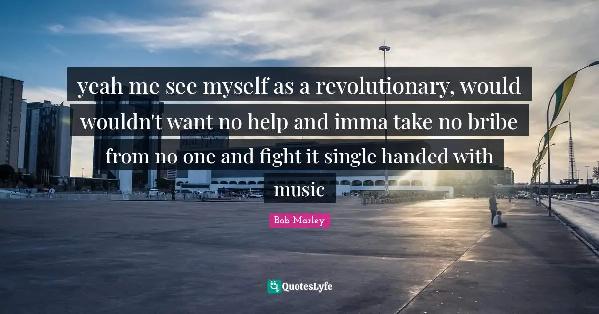 yeah me see myself as a revolutionary, would wouldn't want no help and imma take no bribe from no one and fight it single handed with music