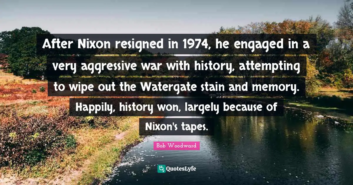 Bob Woodward Quotes: "After Nixon resigned in 1974, he engaged in a very aggressive war with history, attempting to wipe out the Watergate stain and memory. Happily, history won, largely because of Nixon's tapes."