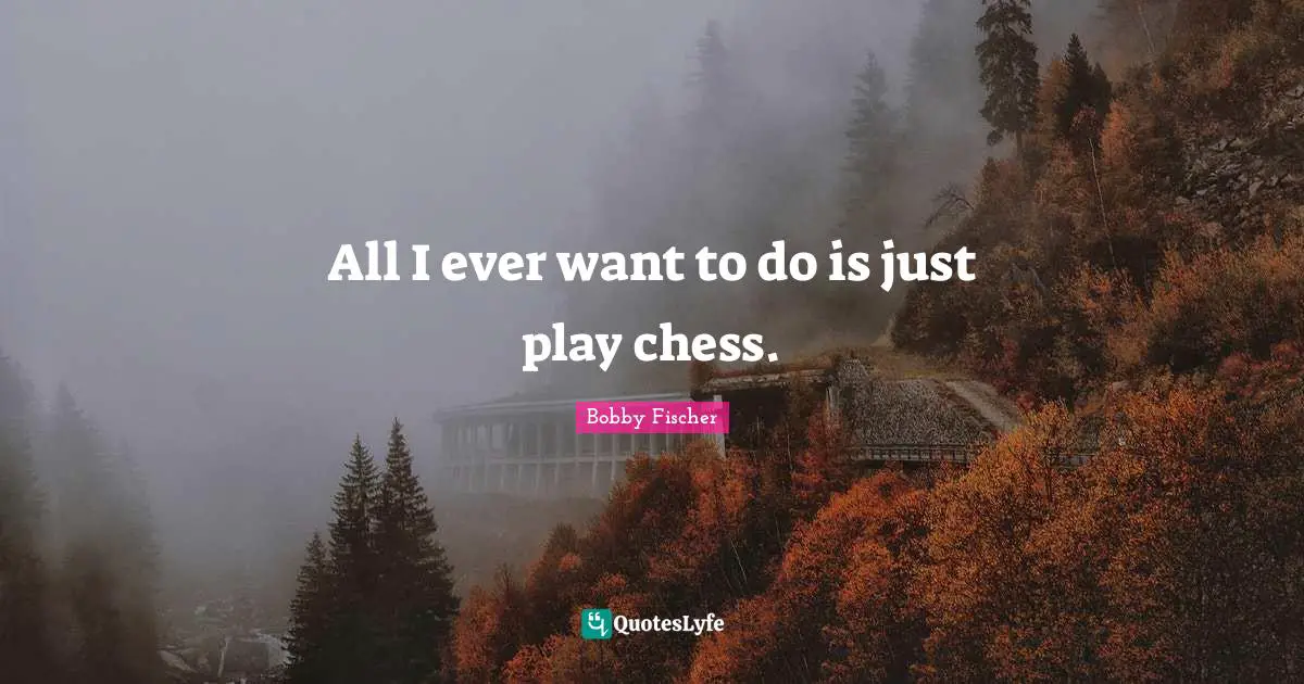 All I ever want to do is just play chess.