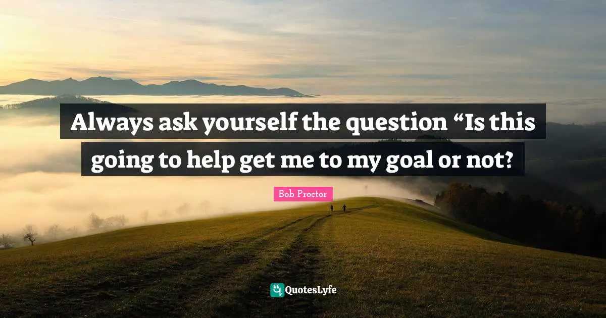 Always ask yourself the question “Is this going to help get me to my goal or not?