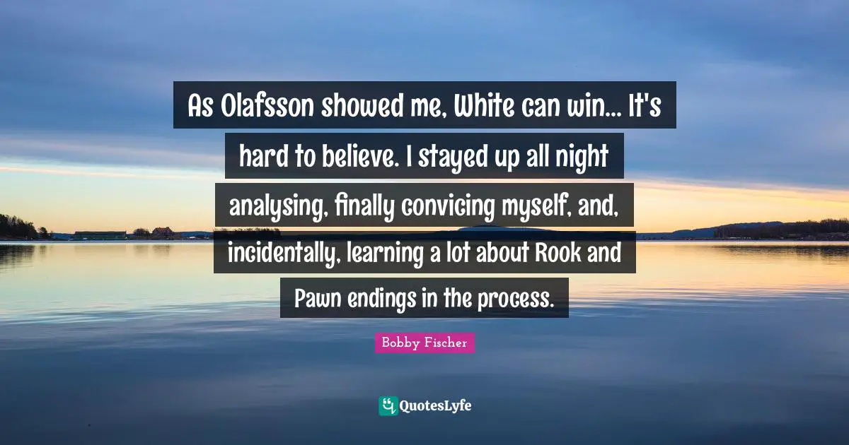 Bobby Fischer Quotes: "As Olafsson showed me, White can win... It's hard to believe. I stayed up all night analysing, finally convicing myself, and, incidentally, learning a lot about Rook and Pawn endings in the process."