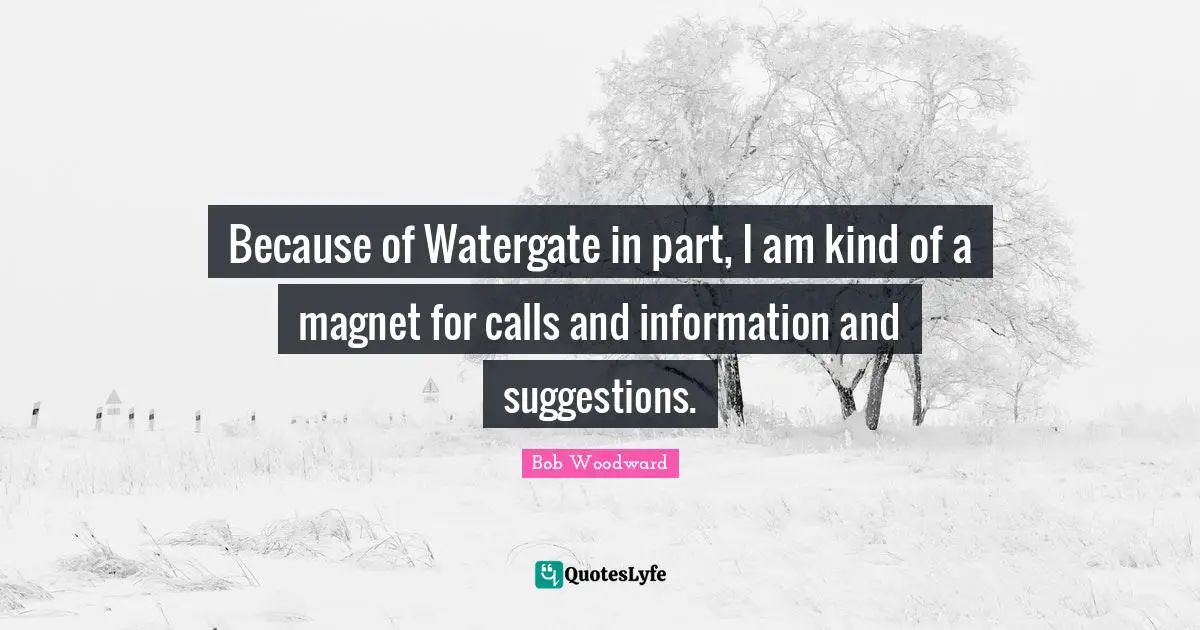 Because of Watergate in part, I am kind of a magnet for calls and information and suggestions.