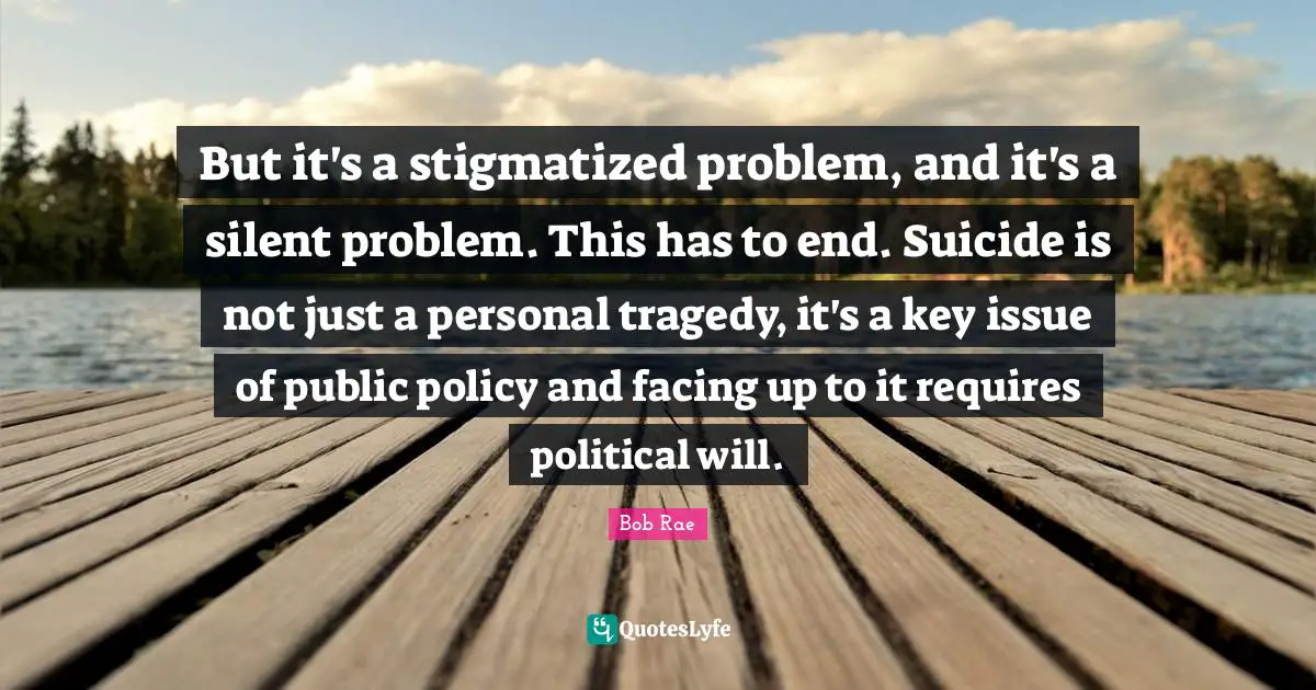 Political Will Quotes: "But it's a stigmatized problem, and it's a silent problem. This has to end. Suicide is not just a personal tragedy, it's a key issue of public policy and facing up to it requires political will."