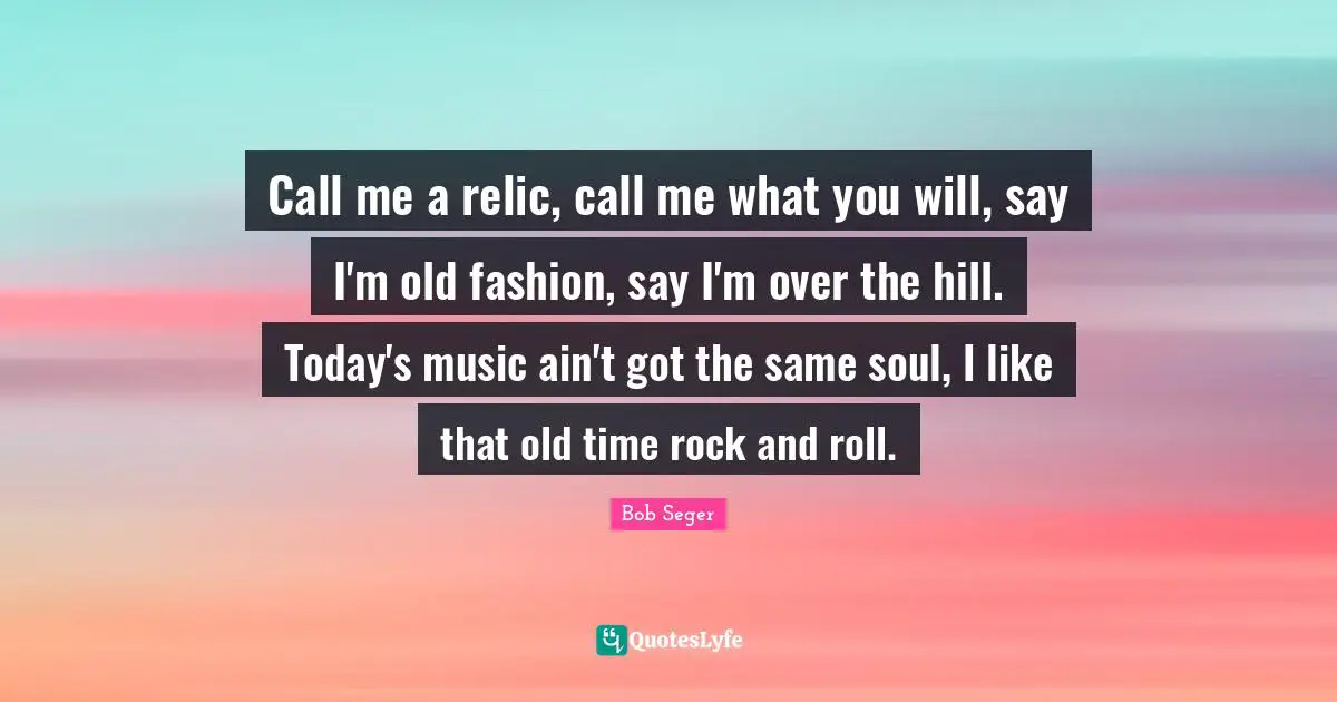 Old Time Quotes: "Call me a relic, call me what you will, say I'm old fashion, say I'm over the hill. Today's music ain't got the same soul, I like that old time rock and roll."