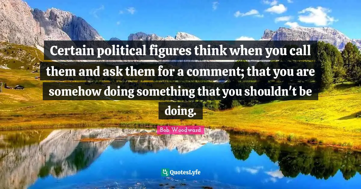Certain political figures think when you call them and ask them for a comment; that you are somehow doing something that you shouldn't be doing.
