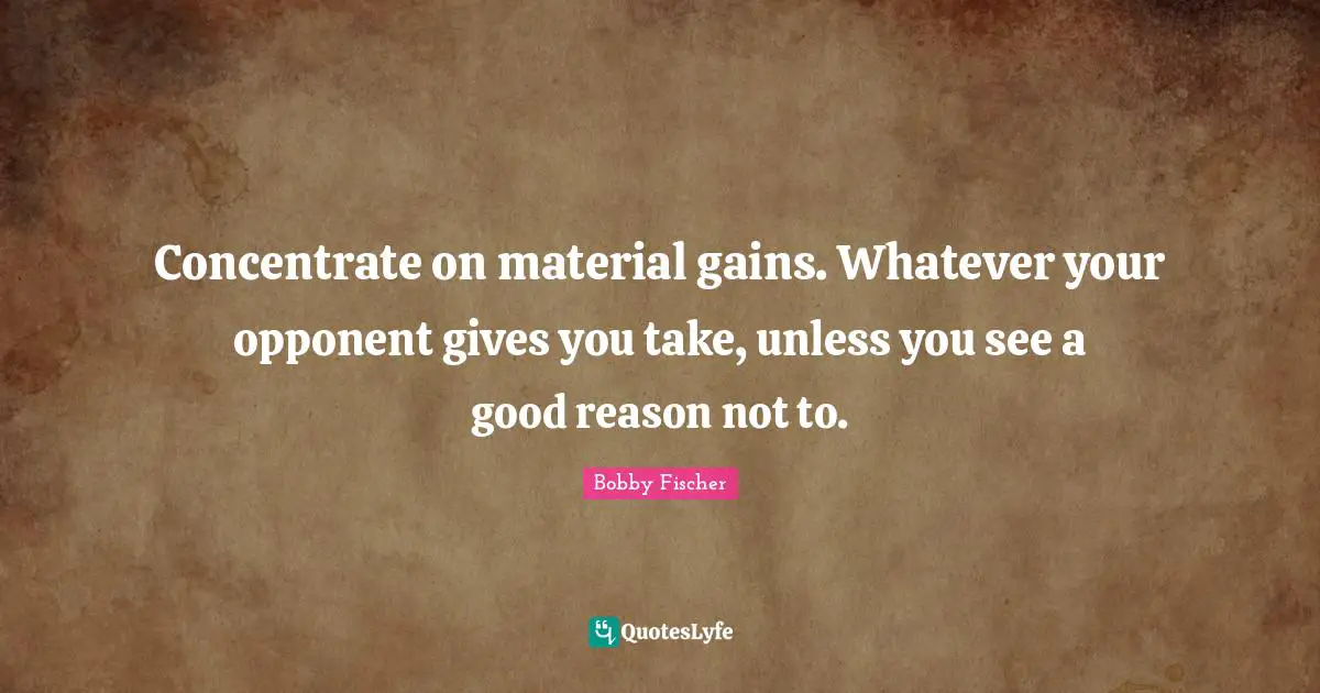 Bobby Fischer Quotes: "Concentrate on material gains. Whatever your opponent gives you take, unless you see a good reason not to."