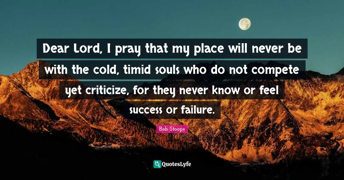 Dear Lord, I pray that my place will never be with the cold, timid souls who do not compete yet criticize, for they never know or feel success or failure.