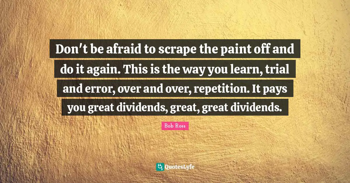 Trials Quotes: "Don't be afraid to scrape the paint off and do it again. This is the way you learn, trial and error, over and over, repetition. It pays you great dividends, great, great dividends."