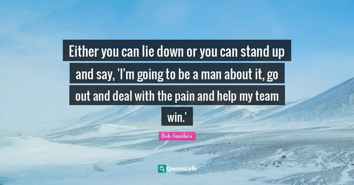 Either you can lie down or you can stand up and say, 'I'm going to be a man about it, go out and deal with the pain and help my team win.'