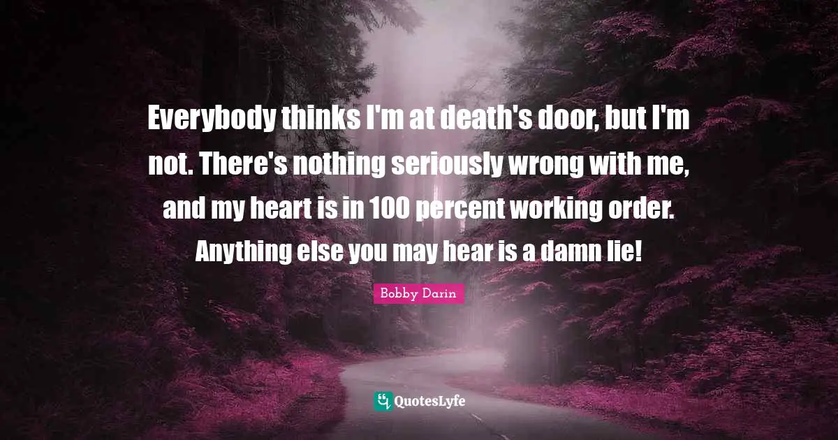 Bobby Darin Quotes: "Everybody thinks I'm at death's door, but I'm not. There's nothing seriously wrong with me, and my heart is in 100 percent working order. Anything else you may hear is a damn lie!"