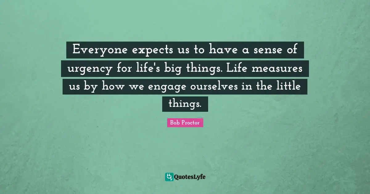 Everyone expects us to have a sense of urgency for life's big things. Life measures us by how we engage ourselves in the little things.