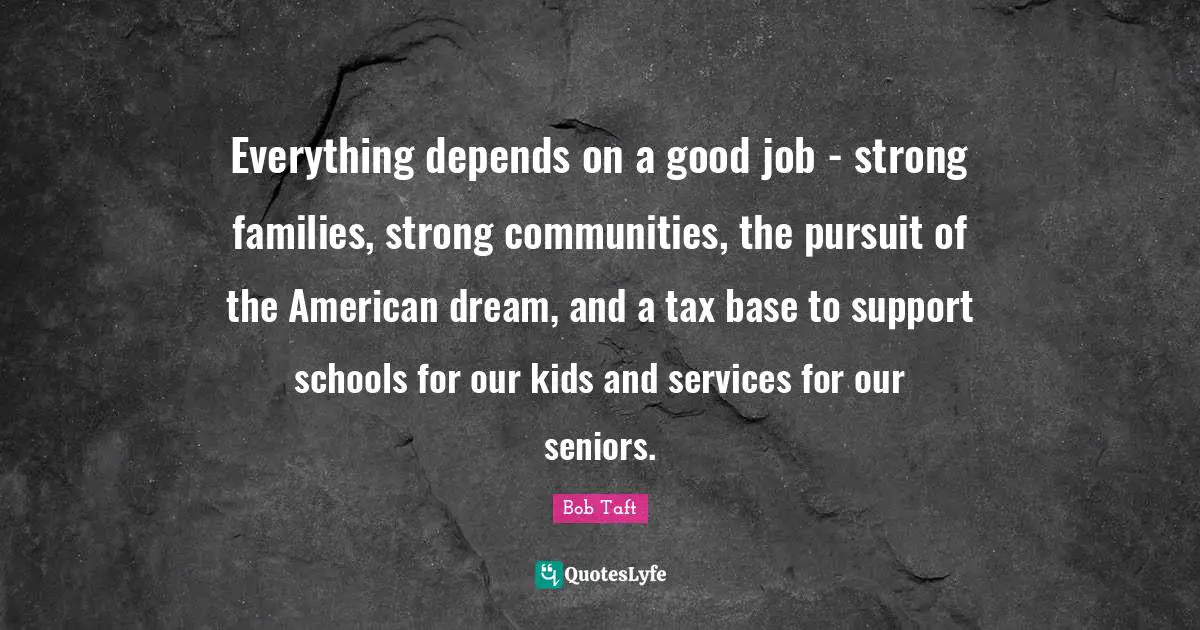 Bob Taft Quotes: "Everything depends on a good job - strong families, strong communities, the pursuit of the American dream, and a tax base to support schools for our kids and services for our seniors."