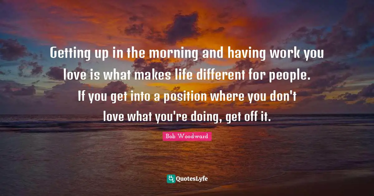 Bob Woodward Quotes: "Getting up in the morning and having work you love is what makes life different for people. If you get into a position where you don't love what you're doing, get off it."