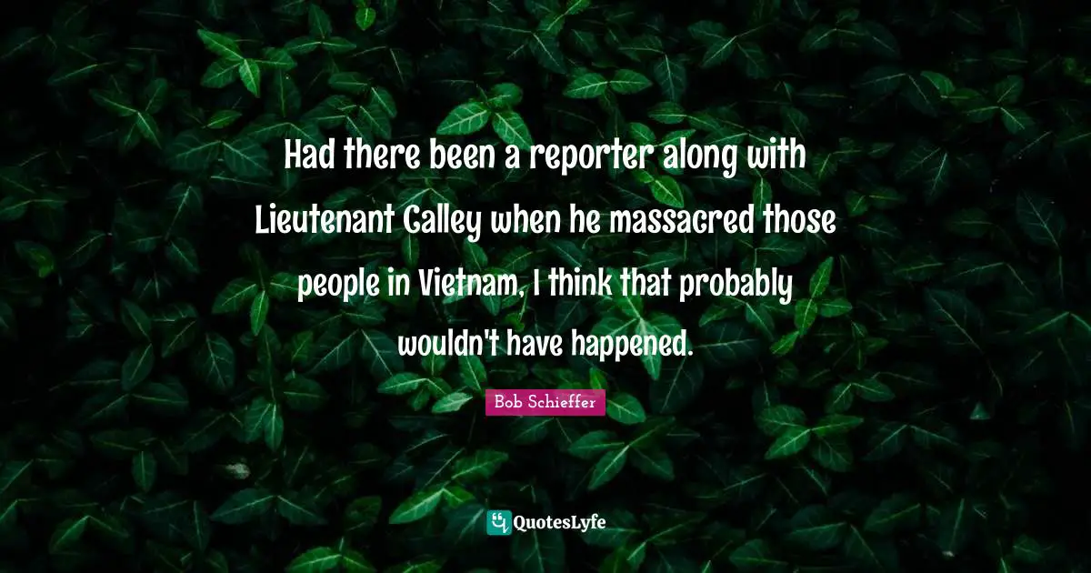 Had there been a reporter along with Lieutenant Calley when he massacred those people in Vietnam, I think that probably wouldn't have happened.