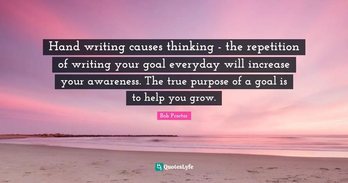 Bob Proctor Quotes: Hand writing causes thinking - the repetition of writing your goal everyday will increase your awareness. The true purpose of a goal is to help you grow.