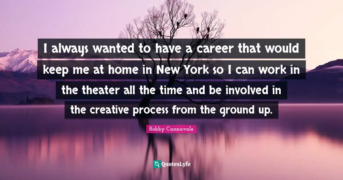 I always wanted to have a career that would keep me at home in New York so I can work in the theater all the time and be involved in the creative process from the ground up.