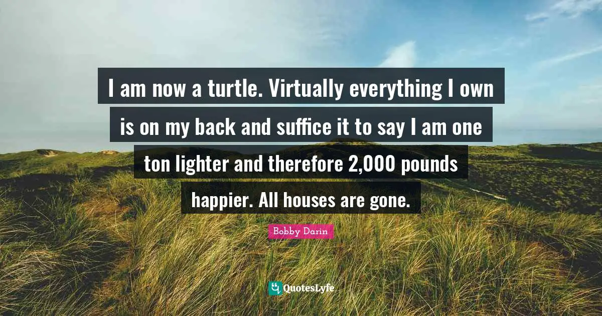 Bobby Darin Quotes: "I am now a turtle. Virtually everything I own is on my back and suffice it to say I am one ton lighter and therefore 2,000 pounds happier. All houses are gone."