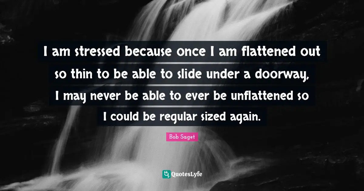 I am stressed because once I am flattened out so thin to be able to slide under a doorway, I may never be able to ever be unflattened so I could be regular sized again.