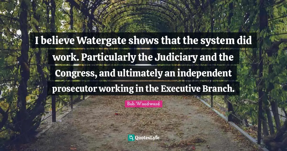 Bob Woodward Quotes: "I believe Watergate shows that the system did work. Particularly the Judiciary and the Congress, and ultimately an independent prosecutor working in the Executive Branch."