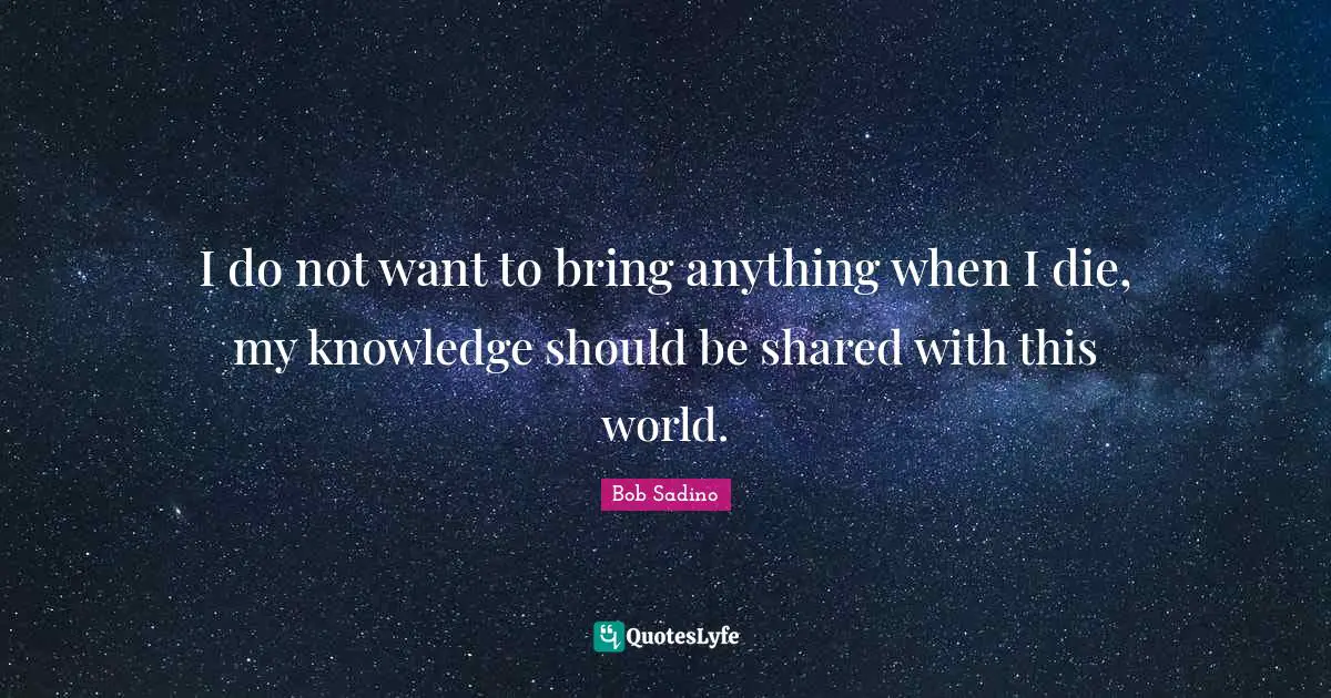 I do not want to bring anything when I die, my knowledge should be shared with this world.