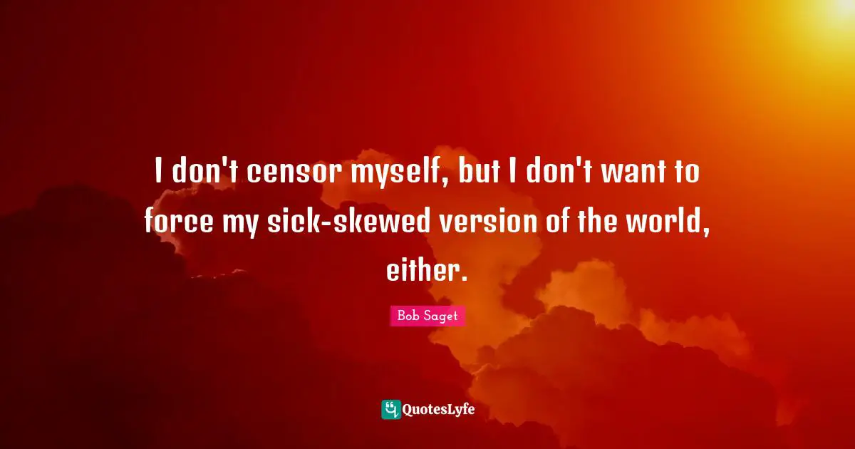 I don't censor myself, but I don't want to force my sick-skewed version of the world, either.