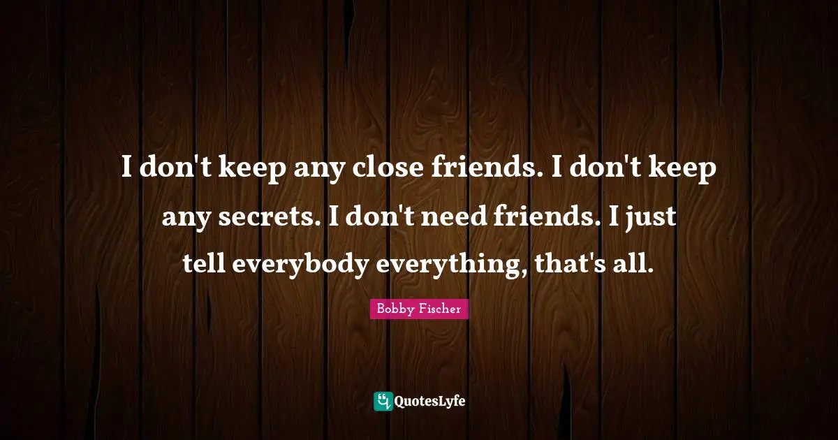 Bobby Fischer Quotes: "I don't keep any close friends. I don't keep any secrets. I don't need friends. I just tell everybody everything, that's all."