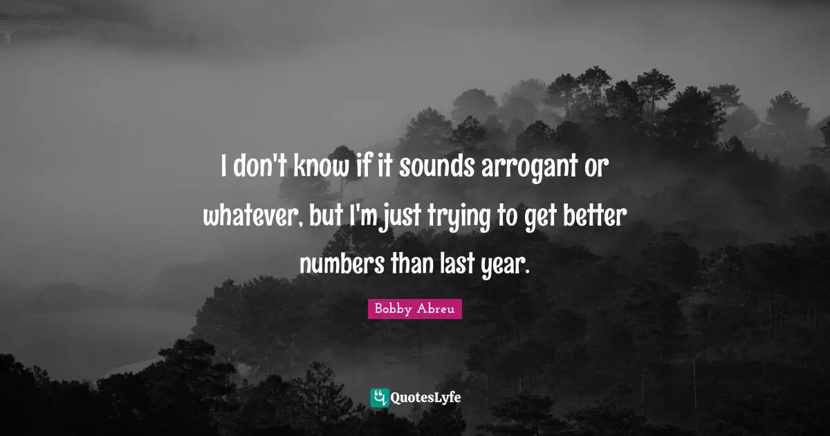 I don't know if it sounds arrogant or whatever, but I'm just trying to get better numbers than last year.