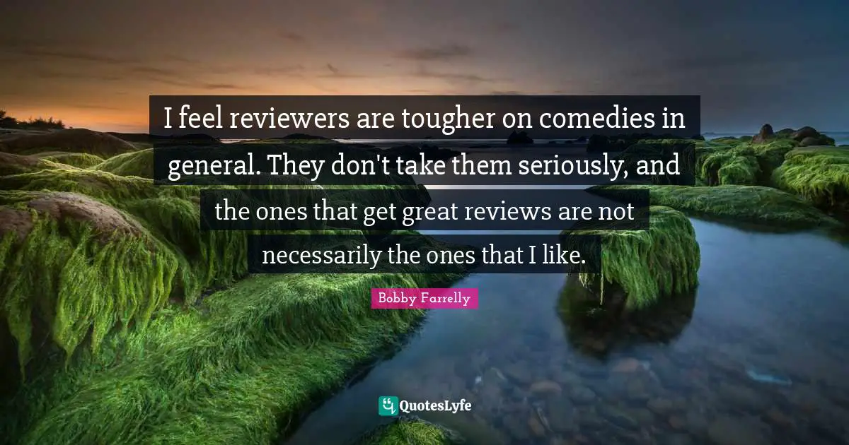 I feel reviewers are tougher on comedies in general. They don't take them seriously, and the ones that get great reviews are not necessarily the ones that I like.