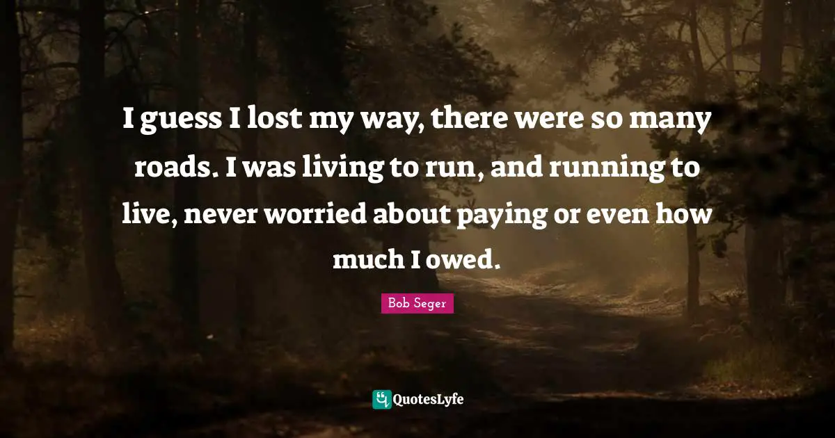 I guess I lost my way, there were so many roads. I was living to run, and running to live, never worried about paying or even how much I owed.