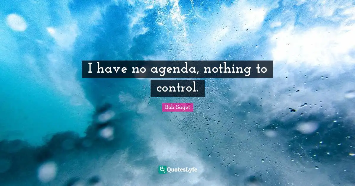 I have no agenda, nothing to control.