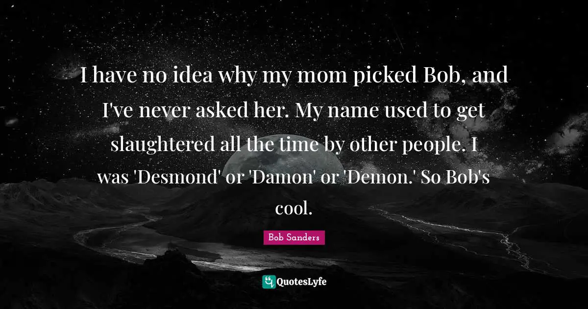 I have no idea why my mom picked Bob, and I've never asked her. My name used to get slaughtered all the time by other people. I was 'Desmond' or 'Damon' or 'Demon.' So Bob's cool.