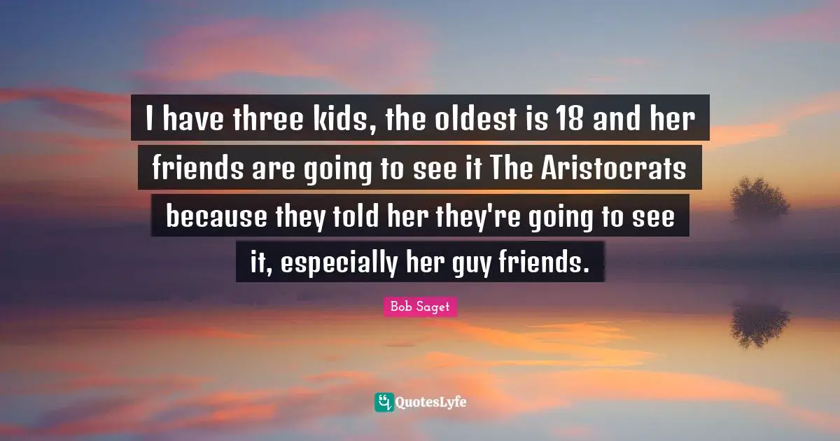 I have three kids, the oldest is 18 and her friends are going to see it The Aristocrats because they told her they're going to see it, especially her guy friends.