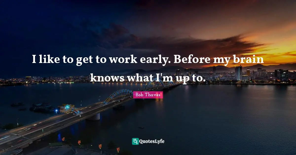 I like to get to work early. Before my brain knows what I'm up to.