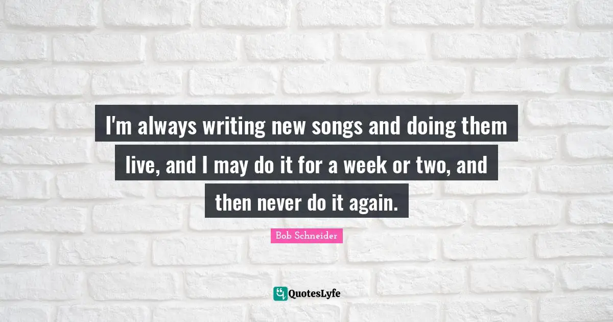 I'm always writing new songs and doing them live, and I may do it for a week or two, and then never do it again.
