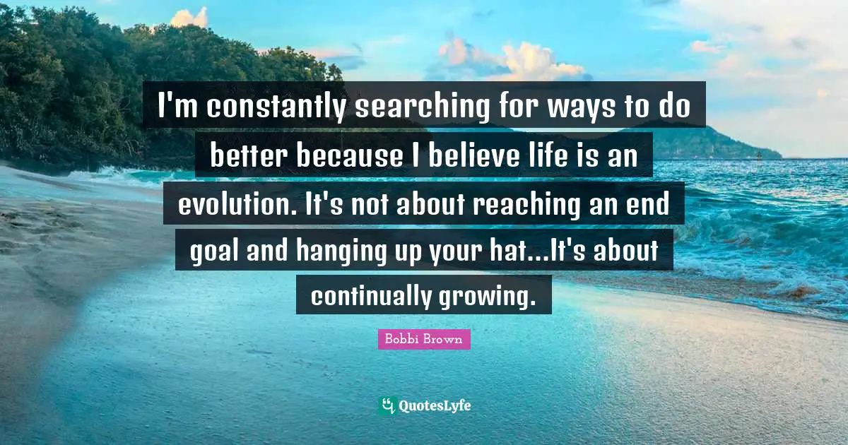 I'm constantly searching for ways to do better because I believe life is an evolution. It's not about reaching an end goal and hanging up your hat...It's about continually growing.