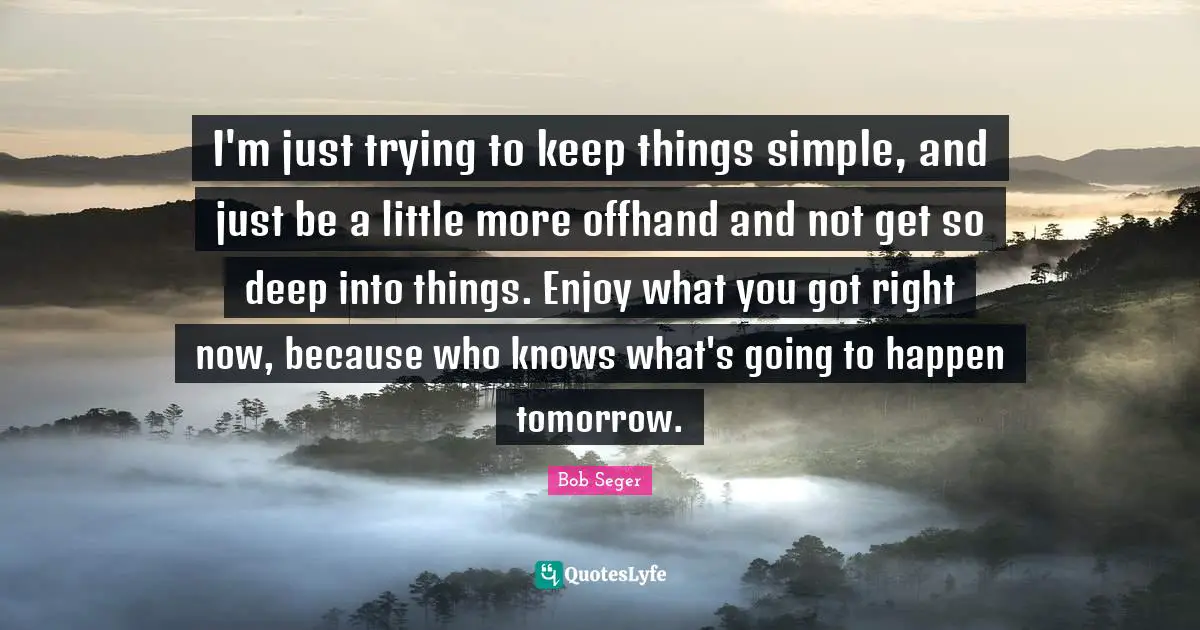 I'm just trying to keep things simple, and just be a little more offhand and not get so deep into things. Enjoy what you got right now, because who knows what's going to happen tomorrow.