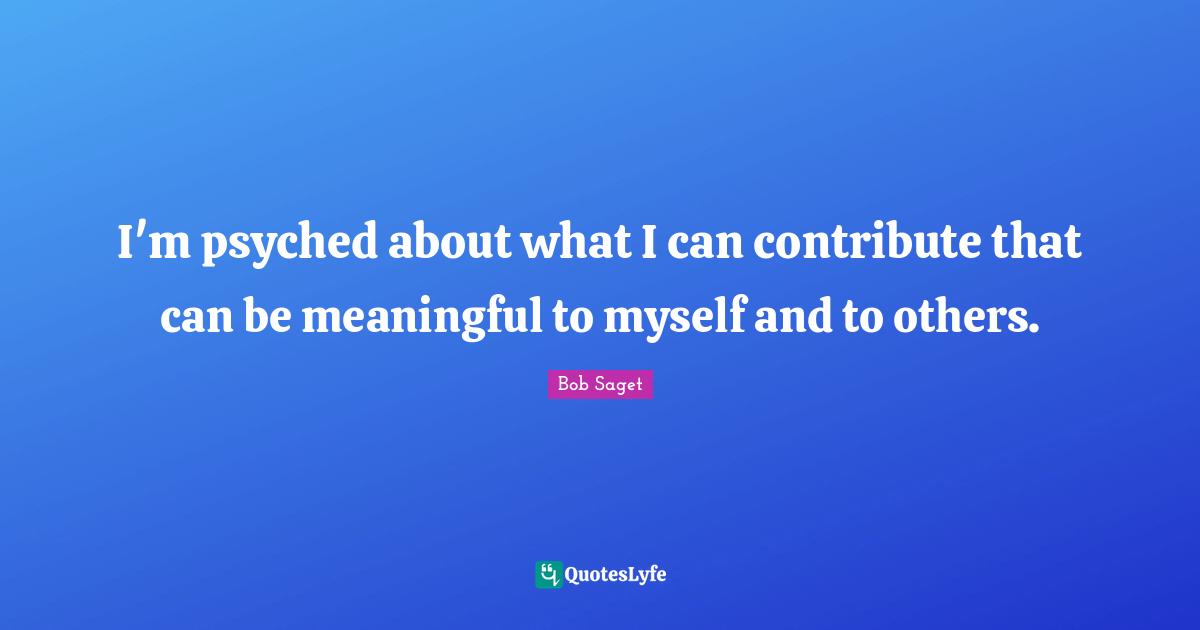 I'm psyched about what I can contribute that can be meaningful to myself and to others.