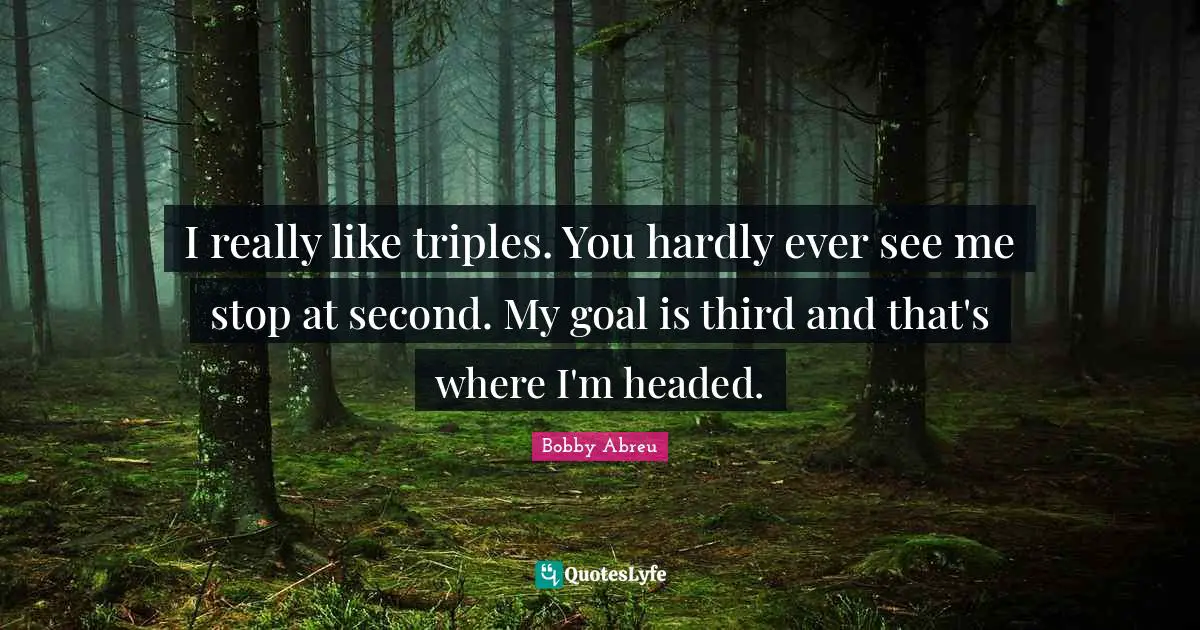 I really like triples. You hardly ever see me stop at second. My goal is third and that's where I'm headed.