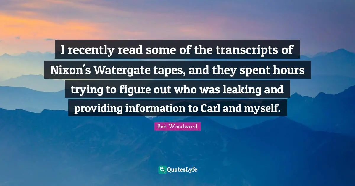 Bob Woodward Quotes: "I recently read some of the transcripts of Nixon's Watergate tapes, and they spent hours trying to figure out who was leaking and providing information to Carl and myself."
