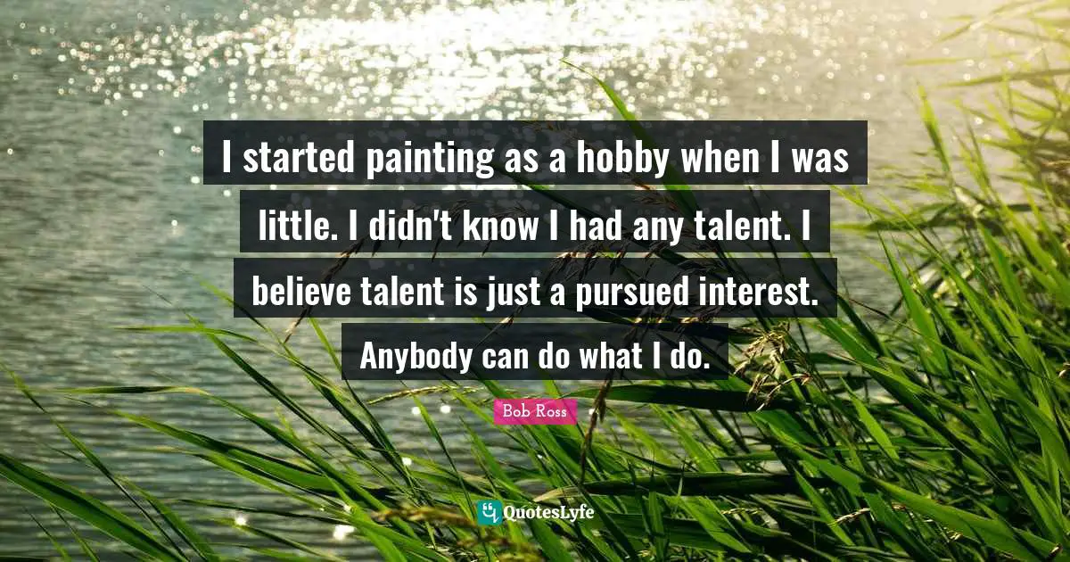 Bob  Ross Quotes: "I started painting as a hobby when I was little. I didn't know I had any talent. I believe talent is just a pursued interest. Anybody can do what I do."