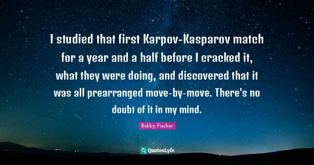 Bobby Fischer Quotes: "I studied that first Karpov-Kasparov match for a year and a half before I cracked it, what they were doing, and discovered that it was all prearranged move-by-move. There's no doubt of it in my mind."