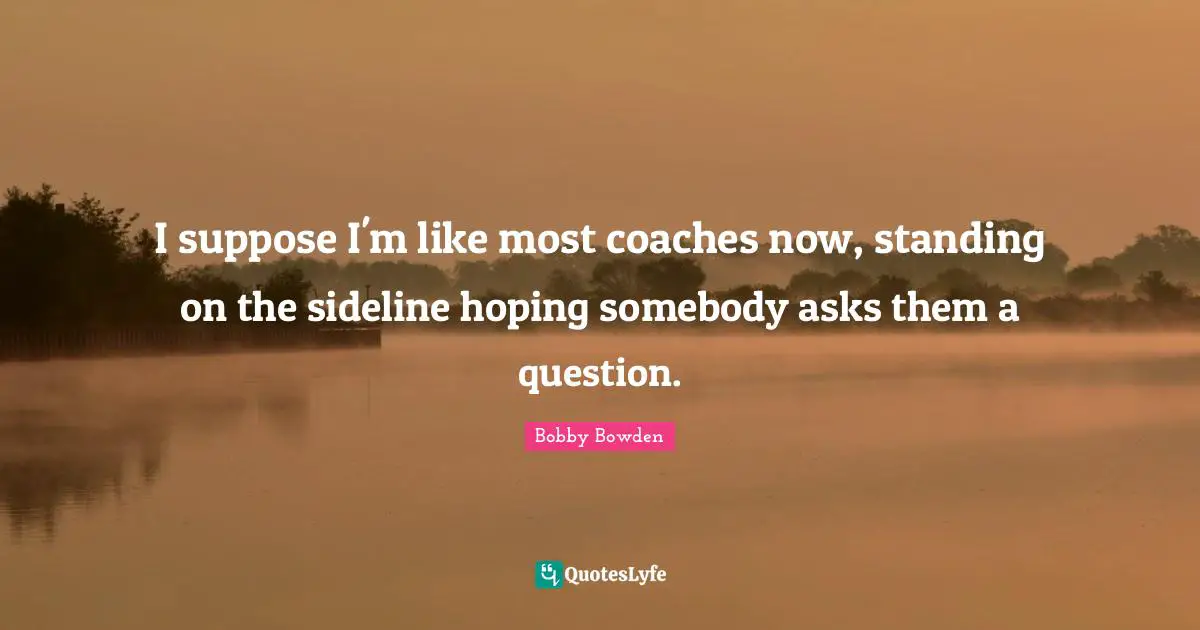 I suppose I'm like most coaches now, standing on the sideline hoping somebody asks them a question.