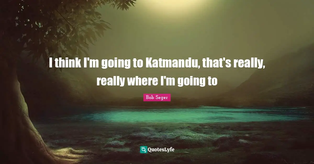 I think I'm going to Katmandu, that's really, really where I'm going to