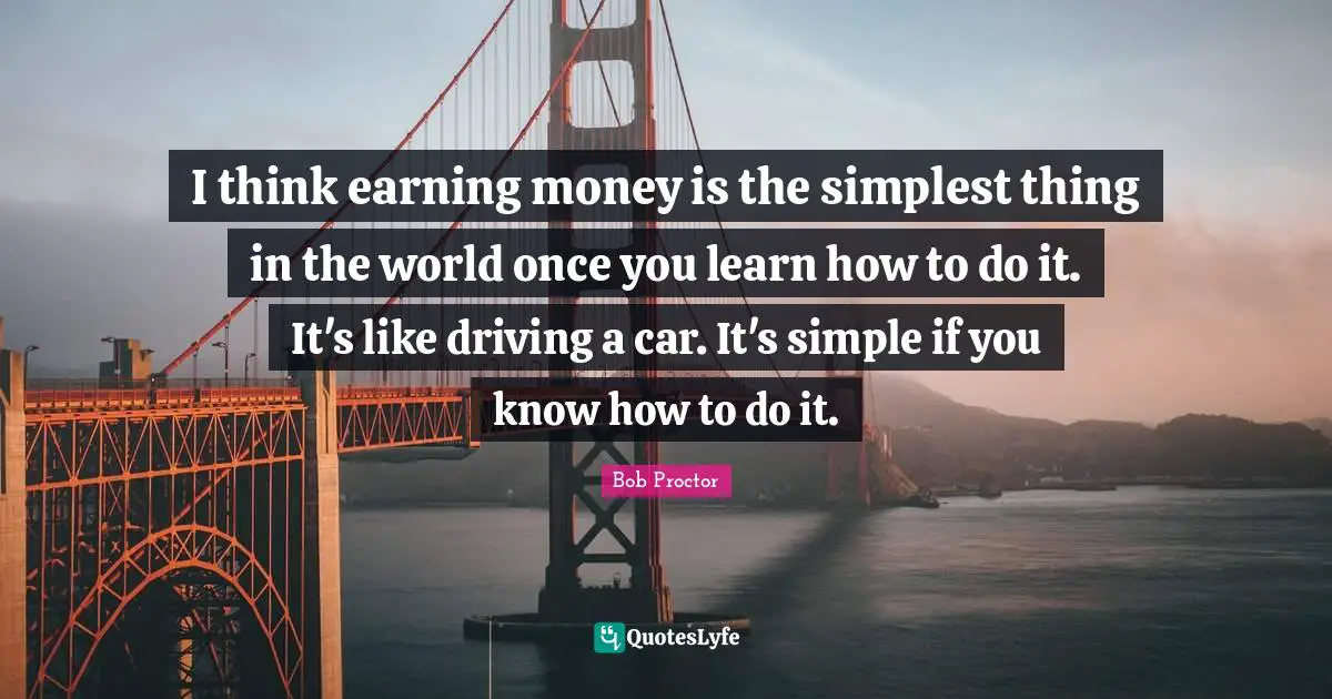 I think earning money is the simplest thing in the world once you learn how to do it. It's like driving a car. It's simple if you know how to do it.