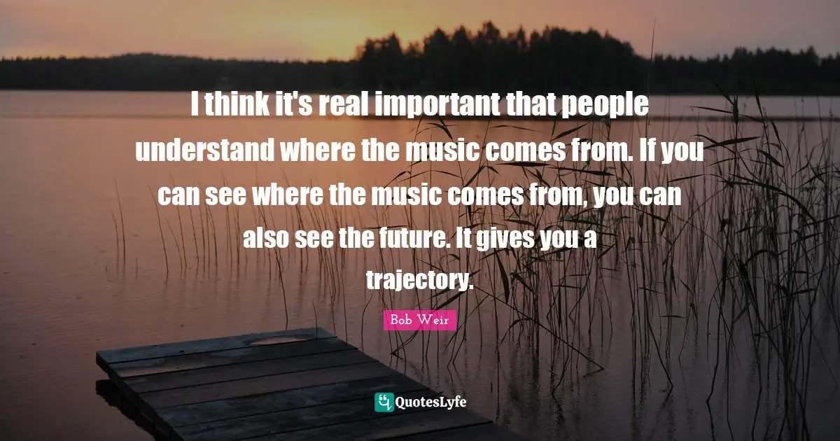 Trajectory Quotes: "I think it's real important that people understand where the music comes from. If you can see where the music comes from, you can also see the future. It gives you a trajectory."